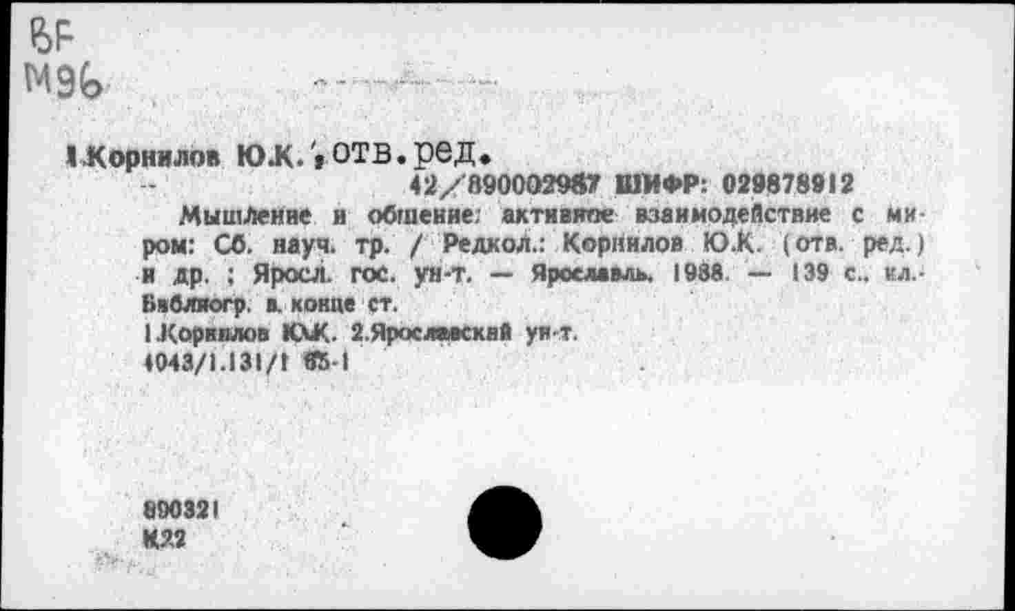 ﻿М9Ь -а- -
^Корнилов юж. » ОТВ.ред.
42/В900О29Й7 ШИФР: 029878912
Мышление и общение: активине взаимодействие с миром: СО. науч. тр. / Редкол.: Корнилов Ю.К. (отв. ред.) и др. ; Яросл. гос. ун-т. — Ярославль. 1988. — 139 с., ил.-Бвблиогр. в. конце ст.
1 Корнилов КХК. г.Ярослакквй ун т.
♦043/1.131Д «5-1
890321 К22